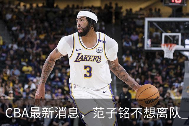 CBA最新消息，范子铭不想离队 方硕想打满20赛季 徐杰特训收获颇丰
